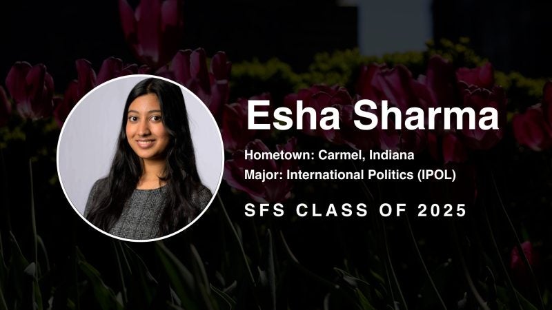 Esha Sharma Hometown: Carmel, Indiana Major: International Politics (IPOL) SFS Class of 2025
