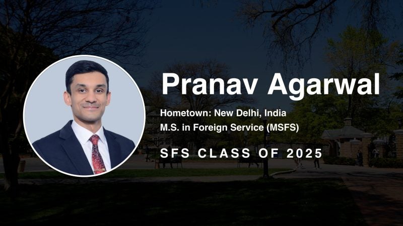 Pranav Agarwal Hometown: New Delhi, India M.S. in Foreign Service (MSFS) SFS Class of 2025