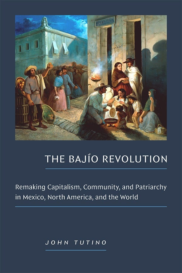 Book cover for John Tutino's, "The Bajío Revolution: Remaking Capitalism, Community, and Patriarchy in Mexico, North America, and the World."